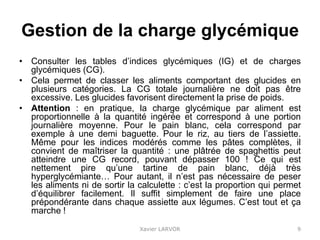 Gestion de la charge glycémique
• Consulter les tables d’indices glycémiques (IG) et de charges
glycémiques (CG).
• Cela permet de classer les aliments comportant des glucides en
plusieurs catégories. La CG totale journalière ne doit pas être
excessive. Les glucides favorisent directement la prise de poids.
• Attention : en pratique, la charge glycémique par aliment est
proportionnelle à la quantité ingérée et correspond à une portion
journalière moyenne. Pour le pain blanc, cela correspond par
exemple à une demi baguette. Pour le riz, au tiers de l’assiette.
Même pour les indices modérés comme les pâtes complètes, il
convient de maîtriser la quantité : une plâtrée de spaghettis peut
atteindre une CG record, pouvant dépasser 100 ! Ce qui est
nettement pire qu’une tartine de pain blanc, déjà très
hyperglycémiante… Pour autant, il n’est pas nécessaire de peser
les aliments ni de sortir la calculette : c’est la proportion qui permet
d’équilibrer facilement. Il suffit simplement de faire une place
prépondérante dans chaque assiette aux légumes. C’est tout et ça
marche !
Xavier LARVOR 9
 