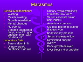 Marasmus Clinical Manifestations: Wasting Muscle wasting Growth retardation Mental changes No edema Variable-subnormal temp, slow PR, good appetite, often with diarrhea, etc. Laboratory Data: Serum albumin N Urinary urea/g creatinine N or low Urinary hydroxyproline/g creatinine low, early Serum essential amino acid index N Anemia uncommon Glucose tolerance curves diabetic type K +  deficiency present Serum cholesterol low Diminished enzyme activity Bone growth delayed Liver biopsy N or atrophic 