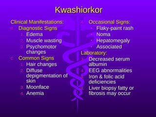 Kwashiorkor Clinical Manifestations: Diagnostic Signs Edema Muscle wasting Psychomotor changes Common Signs Hair changes Diffuse depigmentation of skin Moonface Anemia Occasional Signs: Flaky-paint rash Noma Hepatomegaly Associated Laboratory: Decreased serum albumin EEG abnormalities Iron & folic acid deficiencies Liver biopsy fatty or fibrosis may occur 