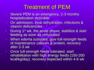 Treatment of PEM Severe PEM is an emergency, 1-3 months hospitalization desirable On admission, treat dehydration, infections & vitamin deficiencies During 1 st  wk, the acute phase, stabilize & start feeding as soon as rehydrated When edema subsides, give full-strength feeds of maintenance calories & protein, recovery after 2-3 wk Once full-strength feeds tolerated, start rehabilitation with high energy feeds (150-200 kcal/kg/day), recovery expected within 4-6 wk 