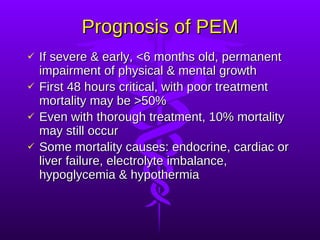 Prognosis of PEM If severe & early, <6 months old, permanent impairment of physical & mental growth First 48 hours critical, with poor treatment mortality may be >50% Even with thorough treatment, 10% mortality may still occur Some mortality causes: endocrine, cardiac or liver failure, electrolyte imbalance, hypoglycemia & hypothermia 