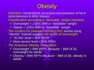 Obesity Definition:  Generalized, excessive accumulation of fat in subcutaneous & other tissues Classification according to “desirable” weight standard: Overweight =  > 10% IBW or “desirable” weight   Obese =  > 20% IBW or “desirable” weight   The Centers for Disease Control (CDC)  avoids using "obesity" instead suggest  two levels of overweight: “ At risk" level = BMI 85 th % More severe level = BMI 95 th % The American Obesity Association: Overweight = BMI 85 th % because ~ BMI of 25, overweight for adults Obesity = BMI 95 th % because ~ BMI of 30, obesity in adults 