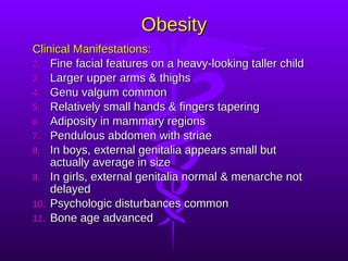 Obesity Clinical Manifestations: Fine facial features on a heavy-looking taller child Larger upper arms & thighs Genu valgum common Relatively small hands & fingers tapering Adiposity in mammary regions Pendulous abdomen with striae In boys, external genitalia appears small but actually average in size In girls, external genitalia normal & menarche not delayed Psychologic disturbances common Bone age advanced 