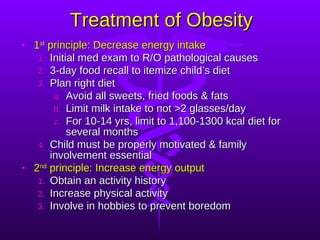 Treatment of Obesity 1 st  principle: Decrease energy intake Initial med exam to R/O pathological causes 3-day food recall to itemize child’s diet Plan right diet Avoid all sweets, fried foods & fats Limit milk intake to not >2 glasses/day For 10-14 yrs, limit to 1,100-1300 kcal diet for several months Child must be properly motivated & family involvement essential 2 nd  principle: Increase energy output Obtain an activity history Increase physical activity Involve in hobbies to prevent boredom 