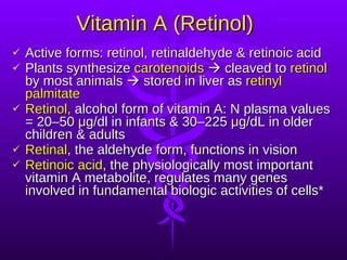Vitamin A (Retinol) Active forms: retinol, retinaldehyde & retinoic acid Plants synthesize  carotenoids     cleaved to  retinol  by most animals    stored in liver as  retinyl palmitate Retinol,  alcohol form of vitamin A: N plasma values = 20–50 μg/dl in infants & 30–225 μg/dL in older children & adults Retinal , the aldehyde form, functions in vision Retinoic acid , the physiologically most important vitamin A metabolite, regulates many genes involved in fundamental biologic activities of cells* 