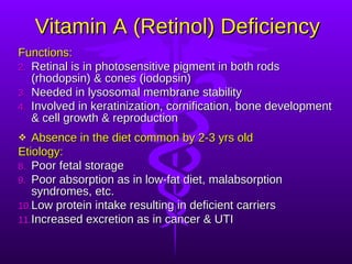 Vitamin A (Retinol) Deficiency Functions: Retinal is in photosensitive pigment in both rods (rhodopsin) & cones (iodopsin) Needed in lysosomal membrane stability Involved in keratinization, cornification, bone development & cell growth & reproduction Absence in the diet common by 2-3 yrs old Etiology: Poor fetal storage Poor absorption as in low-fat diet, malabsorption syndromes, etc. Low protein intake resulting in deficient carriers Increased excretion as in cancer & UTI 