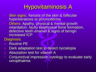 Hypovitaminosis A Skin signs:  Xerosis of the skin & follicular hyperkeratosis or phrynoderma Others:  Apathy, physical & mental growth retardation, faulty epiphyseal bone formation, defective teeth enamel & signs of benign increased ICP Diagnosis: Routine PE Dark adaptation test to detect nyctalopia Absorption test for vitamin A Conjunctival impression cytology to evaluate early xeropthalmia 