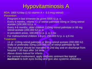 Hypovitaminosis A RDA:  1800 IU/day (1 IU vitamin A =  0.3 mcg retinol) Prevention: Pregnant in last trimester be given 5000 IU p. o. Every 6 months, infants <1 yr retinol palmitate 55mg or 33mg retinol acetate (100,000 IU) p. o. Every 4-6 months, older children 110mg retinol palmitate or 66 mg retinol acetate (200,000 IU) p. o. In prevalent areas, 100,000 IU p. o. q 3 mo For malnourished children 1-6 yrs, 250,000 IU p. o. q 6 mo Treatment: > 1 yr: 110mg retinol palmitate or 66mg retinol acetate (200,000 IU) orally or preferably 33mg (100,000 IU) of retinyl palmitate by IM The oral dose should be repeated on 2nd day and on discharge from hospital 7-30 days after 1st dose Above doses halved for infants For corneal involvement, apply antibiotic ointment like topical  bacitracin  to both eyes 6x/day and give also systemic antibiotics 