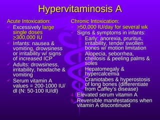Hypervitaminosis A Acute Intoxication: Excessively  large single doses  > 300,000 IU Infants: nausea & vomiting, drowsiness or irritability w/ signs of increased ICP Adults: drowsiness, irritability, headache & vomiting Serum vitamin A values = 200-1000 IU/dl (N: 50-100 IU/dl) Chronic Intoxication: > 50,000 IU/day for several wk Signs & symptoms in infants: Early: anorexia, pruritus, irritability, tender swollen bones w/ motion limitation Alopecia, seborrhea, cheilosis & peeling palms & soles Hepatomegaly & hypercalcemia Craniotabes & hyperostosis of long bones (differentiate from Caffey’s disease) Elevated serum vitamin A Reversible manifestations when vitamin A discontinued 