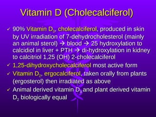Vitamin D (Cholecalciferol)  90%  Vitamin D 3 ,  cholecalciferol , produced in skin by UV irradiation of 7-dehydrocholesterol (mainly an animal sterol)    blood    25 hydroxylation to calcidiol in liver + PTH    di-hydroxylation in kidney to calcitriol 1,25 (OH) 2-cholecalciferol 1,25-dihydroxycholecalciferol  most active form Vitamin D 2 ,  ergocalciferol , taken orally from plants (ergosterol) then irradiated as above Animal derived vitamin D 3  and plant derived vitamin D 2  biologically equal 