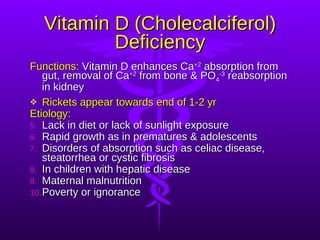 Vitamin D (Cholecalciferol) Deficiency Functions:  Vitamin D enhances Ca +2  absorption from gut, removal of Ca +2  from bone & PO 4 -3  reabsorption in kidney Rickets appear towards end of 1-2 yr Etiology: Lack in diet or lack of sunlight exposure Rapid growth as in prematures & adolescents Disorders of absorption such as celiac disease, steatorrhea or cystic fibrosis In children with hepatic disease Maternal malnutrition Poverty or ignorance 
