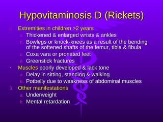 Hypovitaminosis D (Rickets) Extremities in children >2 years Thickened & enlarged wrists & ankles Bowlegs or knock-knees as a result of the bending of the softened shafts of the femur, tibia & fibula Coxa vara or pronated feet Greenstick fractures Muscles  poorly developed & lack tone Delay in sitting, standing & walking Potbelly due to weakness of abdominal muscles Other manifestations Underweight Mental retardation 