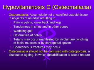 Hypovitaminosis D (Osteomalacia) Osteomalacia:  Accumulation of uncalcified osteoid tissue in rib joints of an adult resulting in Pain in pelvis, lower back and legs Tenderness in shins and in other bones Waddling gait Deformities of pelvis Tetany may occur manifested by involuntary twitching of facial muscles or by carpopedal spasm Spontaneous fractures may occur Osteomalacia should not be confused with osteoporosis , a disease of ageing, in which decalcification is also a feature  