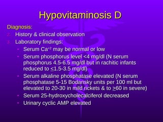 Hypovitaminosis D Diagnosis: History & clinical observation Laboratory findings: Serum Ca +2  may be normal or low Serum phosphorus level <4 mg/dl (N serum phosphorus 4.5-6.5 mg/dl but in rachitic infants reduced to  < 1.5-3.5 mg/dl) Serum alkaline phosphatase elevated (N serum phosphatase 5-15 Bodansky units per 100 ml but elevated to 20-30 in mild rickets & to  > 60 in severe) Serum 25-hydroxycholecalciferol decreased Urinary cyclic AMP elevated 