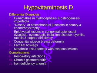 Hypovitaminosis D Differential Diagnosis: Craniotabes in hydrocephalus & osteogenesis imperfecta “ Rosary” at costochondral junctions in scurvy & chondrodystrophy Epiphyseal lesions in congenital epiphyseal dysplasia, cytomegalic inclusion disease, syphilis, rubella & copper deficiency Congenital pigeon breast deformity Familial bowlegs Metabolic disturbances with osseous lesions Complications: Respiratory infections Chronic gastroenteritis Iron deficiency anemia 