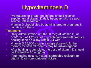Hypovitaminosis D Prematures or breast-fed infants should receive supplemental vitamin D daily because milk is a poor source unless fortified Vitamin D should also be administered to pregnant & lactating mothers Treatment: Daily administration of 50-150 mcg of vitamin D 3  or 0.5-2 mcg of 1,25-dihydroxycholecalciferol will produce healing seen on X-ray within 2-4 wks Vitamin D 15,000 mcg in a single dose w/o further therapy for several months may be advantageous After healing is complete, the dose of vitamin D should be lowered to 10 mcg/day If no healing occurs, rickets is probably resistant to vitamin D or non-nutritional rickets 