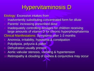 Hypervitaminosis D Etiology:  Excessive intakes from  Inadvertently substituting concentrated form for dilute Parents’ increasing prescribed dose Inadequately controlling dosages for children receiving large amounts of vitamin D for chronic hyperphosphatemia Clinical Manifestations:  Symptoms after 1-3 months Anorexia, irritability, hypotonia & constipation Polydipsia, polyuria & pallor Dehydration usually present Aortic valvular stenosis, vomiting & hypertension Retinopathy & clouding of cornea & conjunctiva may occur 