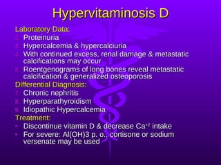 Hypervitaminosis D Laboratory Data: Proteinuria Hypercalcemia & hypercalciuria With continued excess, renal damage & metastatic calcifications may occur Roentgenograms of long bones reveal metastatic calcification & generalized osteoporosis Differential Diagnosis: Chronic nephritis Hyperparathyroidism Idiopathic Hypercalcemia Treatment: Discontinue vitamin D & decrease Ca +2  intake For severe: Al(OH)3 p. o., cortisone or sodium versenate may be used 