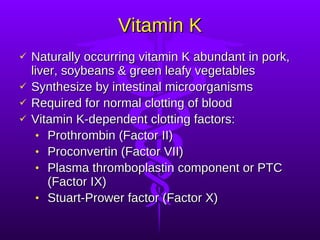 Vitamin K Naturally occurring vitamin K abundant in pork, liver, soybeans & green leafy vegetables Synthesize by intestinal microorganisms Required for normal clotting of blood Vitamin K-dependent clotting factors: Prothrombin (Factor II) Proconvertin (Factor VII) Plasma thromboplastin component or PTC (Factor IX) Stuart-Prower factor (Factor X) 