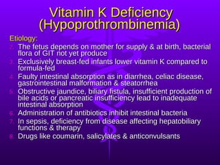 Vitamin K Deficiency (Hypoprothrombinemia)   Etiology: The fetus depends on mother for supply & at birth, bacterial flora of GIT not yet produce Exclusively breast-fed infants lower vitamin K compared to formula-fed Faulty intestinal absorption as in diarrhea, celiac disease, gastrointestinal malformation & steatorrhea Obstructive jaundice, biliary fistula, insufficient production of bile acids or pancreatic insufficiency lead to inadequate intestinal absorption Administration of antibiotics inhibit intestinal bacteria In sepsis, deficiency from disease affecting hepatobiliary functions & therapy Drugs like coumarin, salicylates & anticonvulsants 