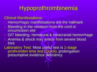 Hypoprothrombinemia Clinical Manifestations: Hemorrhagic manifestations are the hallmark Bleeding in the newborn from the cord or circumcision site GIT bleeding, hematuria & intracranial hemorrhage Anemia & shock may ensue from severe blood loss Laboratory Test:  Most useful test is  1-stage prothrombin time test (Quick) , prolongation presumptive evidence deficiency 