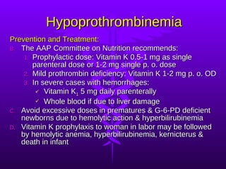 Hypoprothrombinemia Prevention and Treatment: The AAP Committee on Nutrition recommends: Prophylactic dose: Vitamin K 0.5-1 mg as single parenteral dose or 1-2 mg single p. o. dose Mild prothrombin deficiency: Vitamin K 1-2 mg p. o. OD In severe cases with hemorrhages: Vitamin K 1  5 mg daily parenterally Whole blood if due to liver damage Avoid excessive doses in prematures & G-6-PD deficient newborns due to hemolytic action & hyperbilirubinemia Vitamin K prophylaxis to woman in labor may be followed by hemolytic anemia, hyperbilirubinemia, kernicterus & death in infant 