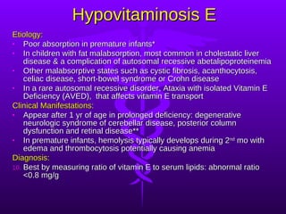 Hypovitaminosis E Etiology: Poor absorption in premature infants* In children with fat malabsorption, most common in cholestatic liver disease & a complication of autosomal recessive abetalipoproteinemia  Other malabsorptive states such as cystic fibrosis, acanthocytosis, celiac disease, short-bowel syndrome or Crohn disease In a rare autosomal recessive disorder, Ataxia with isolated Vitamin E Deficiency (AVED),  that affects vitamin E transport Clinical Manifestations: Appear after 1 yr of age in prolonged deficiency: degenerative neurologic syndrome of cerebellar disease, posterior column dysfunction and retinal disease** In premature infants, hemolysis typically develops during 2 nd  mo with edema and thrombocytosis potentially causing anemia Diagnosis: Best by measuring ratio of vitamin E to serum lipids: abnormal ratio <0.8 mg/g 