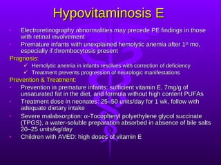 Hypovitaminosis E Electroretinography abnormalities may precede PE findings in those with retinal involvement Premature infants with unexplained hemolytic anemia after 1 st  mo, especially if thrombocytosis present Prognosis: Hemolytic anemia in infants resolves with correction of deficiency Treatment prevents progression of neurologic manifestations Prevention & Treatment:   Prevention in premature infants: sufficient vitamin E, 7mg/g of unsaturated fat in the diet, and formula without high content PUFAs Treatment dose in neonates: 25–50 units/day for 1 wk, follow with adequate dietary intake Severe malabsorption:   -Tocopheryl polyethylene glycol succinate (TPGS), a water-soluble preparation absorbed in absence of bile salts 20–25 units/kg/day Children with AVED: high doses of vitamin E 
