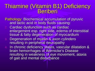 Thiamine (Vitamin B1) Deficiency Beriberi Pathology:  Biochemical accumulation of pyruvic and lactic acid in body fluids causing: Cardiac dysfunction such as cardiac enlargement esp. right side, edema of interstitial tissue & fatty degeneration of myocardium Degeneration of myelin & axon cylinders resulting in peripheral neuropathy  In chronic deficiency states, vascular dilatation & brain hemorrhages of Wernicke’s Disease resulting in weakness of eye movement, ataxia of gait and mental disturbance 