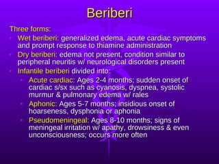 Beriberi Three forms: Wet beriberi:  generalized edema, acute cardiac symptoms and prompt response to thiamine administration Dry beriberi:  edema not present, condition similar to peripheral neuritis w/ neurological disorders present Infantile beriberi  divided into: Acute cardiac:  Ages 2-4 months; sudden onset of cardiac s/sx such as cyanosis, dyspnea, systolic murmur & pulmonary edema w/ rales Aphonic:  Ages 5-7 months; insidious onset of hoarseness, dysphonia or aphonia Pseudomeningeal:  Ages 8-10 months; signs of meningeal irritation w/ apathy, drowsiness & even unconsciousness; occurs more often 
