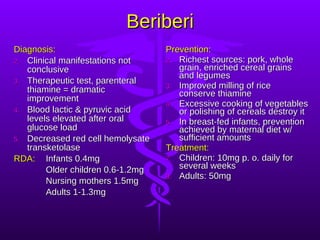 Beriberi Diagnosis: Clinical manifestations not conclusive Therapeutic test, parenteral thiamine = dramatic improvement Blood lactic & pyruvic acid levels elevated after oral glucose load Decreased red cell hemolysate transketolase RDA:   Infants 0.4mg  Older children 0.6-1.2mg Nursing mothers 1.5mg Adults 1-1.3mg Prevention: Richest sources: pork, whole grain, enriched cereal grains and legumes Improved milling of rice conserve thiamine Excessive cooking of vegetables or polishing of cereals destroy it In breast-fed infants, prevention achieved by maternal diet w/ sufficient amounts Treatment: Children: 10mg p. o. daily for several weeks Adults: 50mg  