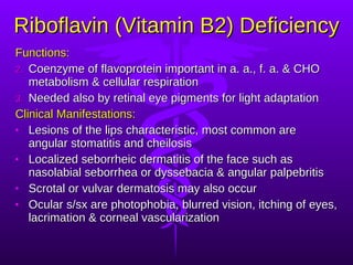 Riboflavin (Vitamin B2) Deficiency Functions: Coenzyme of flavoprotein important in a. a., f. a. & CHO metabolism & cellular respiration Needed also by retinal eye pigments for light adaptation Clinical Manifestations: Lesions of the lips characteristic, most common are angular stomatitis and cheilosis  Localized seborrheic dermatitis of the face such as nasolabial seborrhea or dyssebacia & angular palpebritis Scrotal or vulvar dermatosis may also occur Ocular s/sx are photophobia, blurred vision, itching of eyes, lacrimation & corneal vascularization 