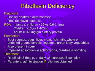 Riboflavin Deficiency Diagnosis: Urinary riboflavin determination RBC riboflavin load test RDA: Infants & children <10yrs 0.6-1.4mg Children >10yrs 1.4-2mg Adults 0.025mg/gm dietary protein Prevention: Best sources: eggs, liver, meat, fish, milk, whole or enriched ground cereals, legumes, green leafy vegetables Also present in beer Impaired absorption in achlorhydria, diarrhea & vomiting Treatment: Riboflavin 2-5mg p. o. daily w/ increased B complex Parenteral administration  if  relief not obtained 