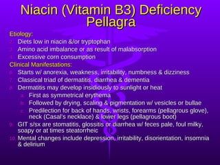 Niacin (Vitamin B3) Deficiency Pellagra Etiology: Diets low in niacin &/or tryptophan Amino acid imbalance or as result of malabsorption Excessive corn consumption Clinical Manifestations: Starts w/ anorexia, weakness, irritability, numbness & dizziness Classical triad of dermatitis, diarrhea & dementia Dermatitis may develop insidiously to sunlight or heat First as symmetrical erythema Followed by drying, scaling & pigmentation w/ vesicles or bullae Predilection for back of hands, wrists, forearms (pellagrous glove), neck (Casal’s necklace) & lower legs (pellagrous boot) GIT s/sx are stomatitis, glossitis or diarrhea w/ feces pale, foul milky, soapy or at times steatorrheic Mental changes include depression, irritability, disorientation, insomnia & delirium 