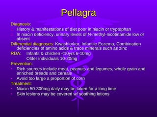 Pellagra Diagnosis: History & manifestations of diet poor in niacin or tryptophan In niacin deficiency, urinary levels of N-methyl-nicotinamide low or absent Differential diagnoses:  Kwashiorkor, Infantile Eczema, Combination deficiencies of amino acids & trace minerals such as zinc RDA: Infants & children <10yrs 6-10mg Older individuals 10-20mg Prevention: Rich sources include meat, peanuts and legumes, whole grain and enriched breads and cereals Avoid too large a proportion of corn Treatment: Niacin 50-300mg daily may be taken for a long time Skin lesions may be covered w/ soothing lotions 