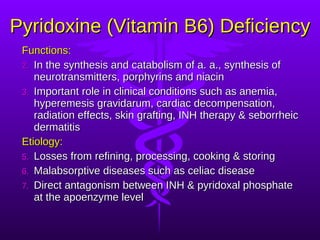 Pyridoxine (Vitamin B6) Deficiency Functions:  In the synthesis and catabolism of a. a., synthesis of neurotransmitters, porphyrins and niacin Important role in clinical conditions such as anemia, hyperemesis gravidarum, cardiac decompensation, radiation effects, skin grafting, INH therapy & seborrheic dermatitis Etiology: Losses from refining, processing, cooking & storing Malabsorptive diseases such as celiac disease Direct antagonism between INH & pyridoxal phosphate at the apoenzyme level 