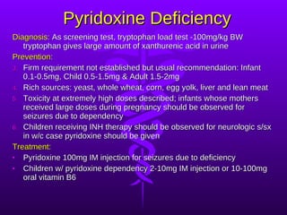 Pyridoxine Deficiency Diagnosis:  As screening test, tryptophan load test -100mg/kg BW tryptophan gives large amount of xanthurenic acid in urine Prevention: Firm requirement not established but usual recommendation: Infant 0.1-0.5mg, Child 0.5-1.5mg & Adult 1.5-2mg Rich sources: yeast, whole wheat, corn, egg yolk, liver and lean meat Toxicity at extremely high doses described; infants whose mothers received large doses during pregnancy should be observed for seizures due to dependency Children receiving INH therapy should be observed for neurologic s/sx in w/c case pyridoxine should be given Treatment: Pyridoxine 100mg IM injection for seizures due to deficiency Children w/ pyridoxine dependency 2-10mg IM injection or 10-100mg oral vitamin B6  