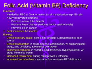 Folic Acid (Vitamin B9) Deficiency Functions: Needed for RBC & DNA formation & cell multiplication esp. GI cells Newly discovered functions: Prevents neural tube defects Prevents heart disease (reduces homocysteine levels) Prevents colon cancer Peak incidence 4-7 months Etiology: Deficient dietary intake:  goat’s milk deficient & powdered milk poor source Deficient absorption  in celiac disease, achlorhydria, w/ anticonvulsant drugs, zinc deficiency & bacterial overgrowth Impaired metabolism  in ascorbic acid deficiency, hypothyroidism, w/ drugs like trimethoprim Increased requirement  during rapid growth & infection Increased excretion/loss  may occur due to vitamin B12 deficiency 