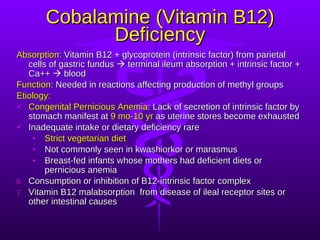 Cobalamine (Vitamin B12) Deficiency Absorption:  Vitamin B12 + glycoprotein (intrinsic factor) from parietal cells of gastric fundus    terminal ileum absorption + intrinsic factor + Ca++    blood Function:  Needed in reactions affecting production of methyl groups Etiology: Congenital Pernicious Anemia : Lack of secretion of intrinsic factor by stomach manifest at  9 mo-10 yr  as uterine stores become exhausted Inadequate intake or dietary deficiency rare Strict vegetarian diet Not commonly seen in kwashiorkor or marasmus Breast-fed infants whose mothers had deficient diets or pernicious anemia Consumption or inhibition of B12-intrinsic factor complex Vitamin B12 malabsorption  from disease of ileal receptor sites or other intestinal causes 