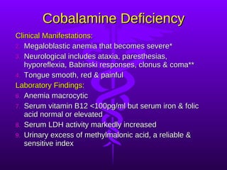 Cobalamine Deficiency Clinical Manifestations: Megaloblastic anemia that becomes severe* Neurological includes ataxia, paresthesias, hyporeflexia, Babinski responses, clonus & coma** Tongue smooth, red & painful Laboratory Findings: Anemia macrocytic Serum vitamin B12 <100pg/ml but serum iron & folic acid normal or elevated Serum LDH activity markedly increased Urinary excess of methylmalonic acid, a reliable & sensitive index 