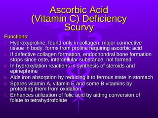 Ascorbic Acid (Vitamin C) Deficiency Scurvy Functions: Hydroxyproline, found only in collagen, major connective tissue in body, forms from proline requiring ascorbic acid If defective collagen formation, endochondral bone formation stops since oste, intercellular substance, not formed In hydroxylation reactions in synthesis of steroids and epinephrine Aids iron absorption by reducing it to ferrous state in stomach Spares vitamin A, vitamin E and some B vitamins by protecting them from oxidation Enhances utilization of folic acid by aiding conversion of folate to tetrahydrofolate 