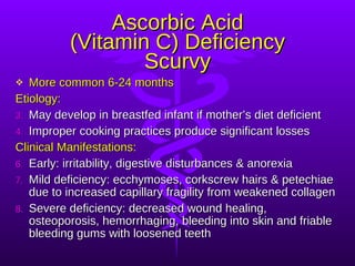 Ascorbic Acid (Vitamin C) Deficiency Scurvy More common 6-24 months Etiology: May develop in breastfed infant if mother’s diet deficient Improper cooking practices produce significant losses Clinical Manifestations: Early: irritability, digestive disturbances & anorexia Mild deficiency: ecchymoses, corkscrew hairs & petechiae due to increased capillary fragility from weakened collagen Severe deficiency: decreased wound healing, osteoporosis, hemorrhaging, bleeding into skin and friable bleeding gums with loosened teeth 