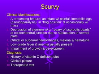 Scurvy Clinical Manifestations: A presenting feature: an infant w/ painful, immobile legs (pseudoparalysis), in “frog position” & occasionally w/ mass Depression of sternum w/ a “rosary of scorbutic beads” at costochondral junction due to subluxation of sternal plate Orbital or subdural hemorrhages, melena & hematuria Low grade fever & anemia usually present Impairment of growth & development Diagnosis: History of vitamin C-deficient diet Clinical picture Therapeutic test 