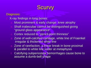 Scurvy Diagnosis: X-ray findings in long bones: Most prominent & early change: knee atrophy Shaft trabeculae cannot be distinguished giving “ground glass appearance” Cortex reduced to “pencil-point thinness” Zone of well-calcified cartilage, white line of Fraenkel  irregular & thickened white line Zone of rarefaction, a linear break in bone proximal & parallel to white line under at metaphysis Calcifying subperiosteal hemorrhages cause bone to assume a dumb-bell shape 