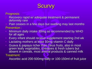 Scurvy Prognosis:   Recovery rapid w/ adequate treatment & permanent deformity rare Pain ceases in a few days but swelling may last months Prevention : Minimum daily intake 30mg as recommended by WHO for all ages Every infant should receive supplement starting 2nd wk  Lactating mothers at least 50mg vitamin C daily Guava & papaya richer than citrus fruits, also in most green leafy vegetables, tomatoes & fresh tubers but absent in cereals, most animal products & canned milk Treatment:  Ascorbic acid 200-500mg daily or 100-150ml of fruit juice 