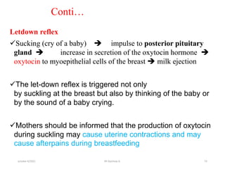 Conti…
Letdown reflex
Sucking (cry of a baby)  impulse to posterior pituitary
gland  increase in secretion of the oxytocin hormone 
oxytocin to myoepithelial cells of the breast  milk ejection
The let-down reflex is triggered not only
by suckling at the breast but also by thinking of the baby or
by the sound of a baby crying.
Mothers should be informed that the production of oxytocin
during suckling may cause uterine contractions and may
cause afterpains during breastfeeding
october 6/2021 10
BY:Ayichew A.
 