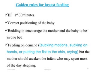 Golden rules for breast feeding
BF 1st 30minutes
Correct positioning of the baby
Bedding in :encourage the mother and the baby to be
in one bed
Feeding on demand ((sucking motions, sucking on
hands, or putting the fist to the chin, crying) but the
mother should awaken the infant who may spent most
of the day sleeping.
october 6/2021
12
BY:Ayichew A.
 