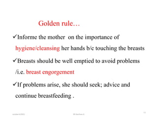 Golden rule…
Informe the mother on the importance of
hygiene/cleansing her hands b/c touching the breasts
Breasts should be well emptied to avoid problems
/i.e. breast engorgement
If problems arise, she should seek; advice and
continue breastfeeding .
october 6/2021
13
BY:Ayichew A.
 