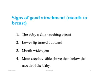 Signs of good attachment (mouth to
breast)
1. The baby’s chin touching breast
2. Lower lip turned out ward
3. Mouth wide open
4. More areola visible above than below the
mouth of the baby.
october 6/2021 16
BY:Ayichew A.
 
