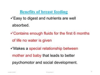 Benefits of breast feeding
Easy to digest and nutrients are well
absorbed.
Contains enough fluids for the first 6 months
of life no water is given
Makes a special relationship between
mother and baby that leads to better
psychomotor and social development.
october 6/2021 19
BY:Ayichew A.
 